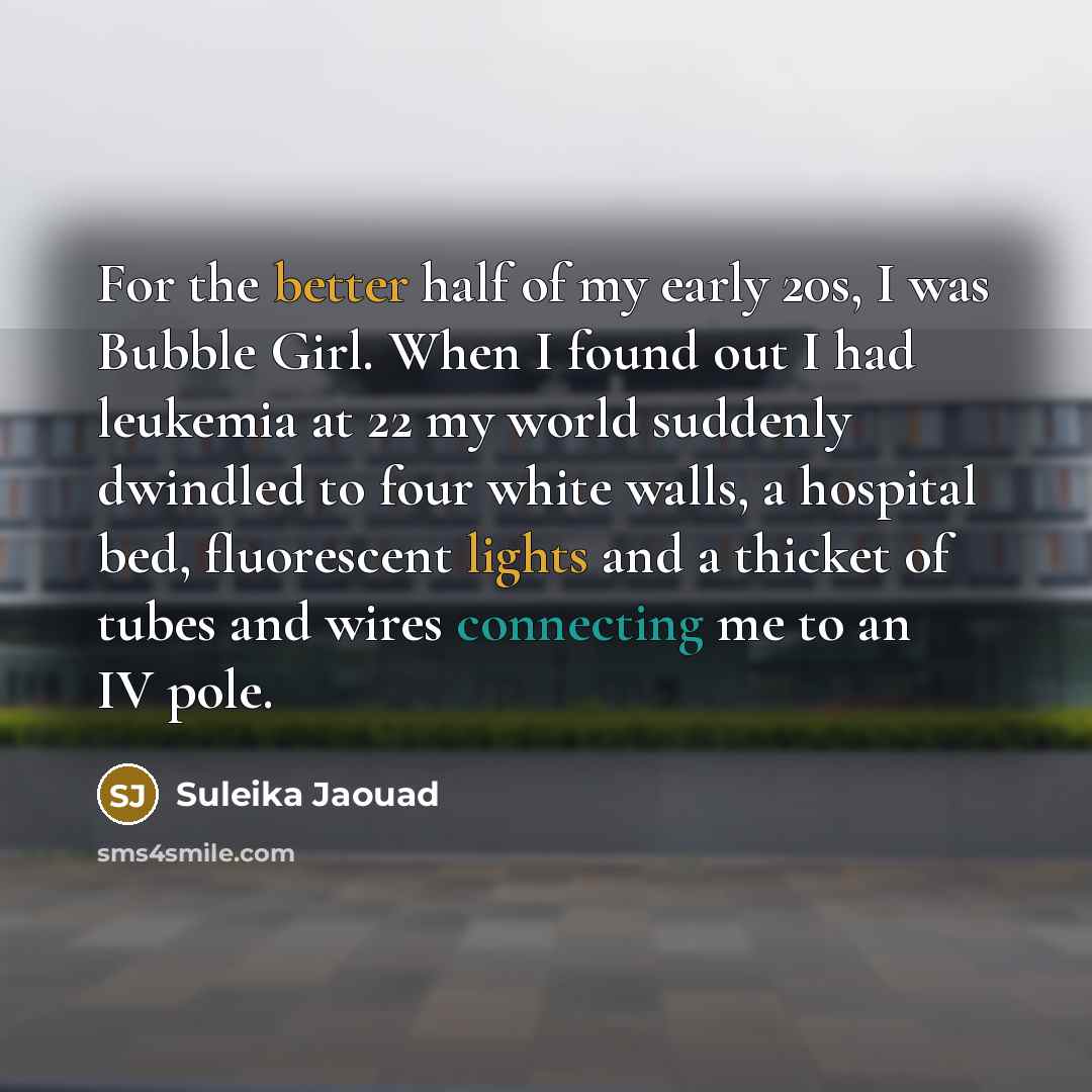 “For the better half of my early 20s, I was Bubble Girl. When I found out I had leukemia at 22 my world suddenly dwindled to four white walls, a hospital bed, fluorescent lights and a thicket of tubes and wires connecting me to an IV pole.” quote by Suleika Jaouad