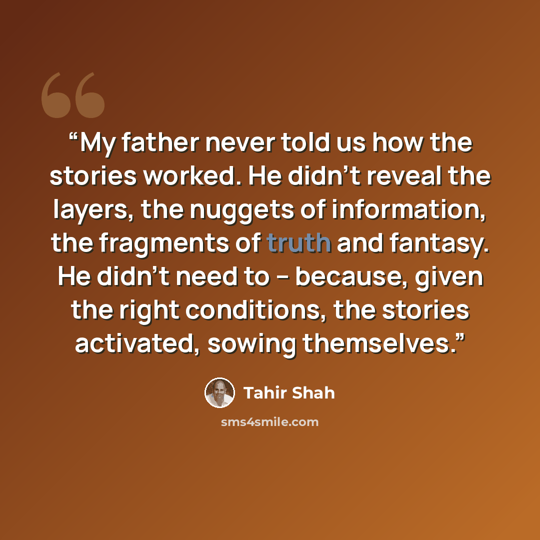 “My father never told us how the stories worked. He didn't reveal the layers, the nuggets of information, the fragments of truth and fantasy. He didn't need to -- because, given the right conditions, the stories activated, sowing themselves.” quote by Tahir Shah