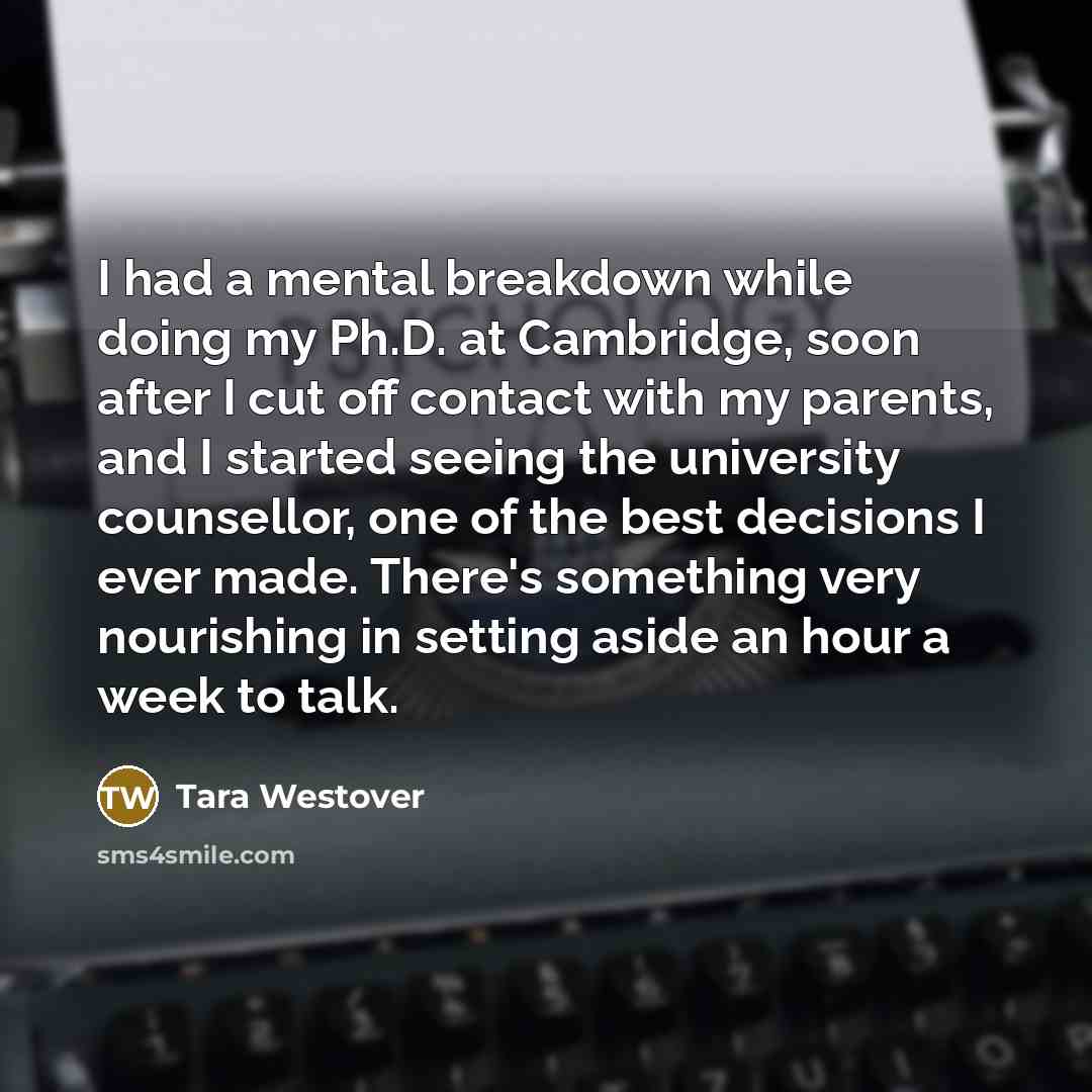 “I had a mental breakdown while doing my Ph.D. at Cambridge, soon after I cut off contact with my parents, and I started seeing the university counsellor, one of the best decisions I ever made. There's something very nourishing in setting aside an hour a week to talk.” quote by Tara Westover