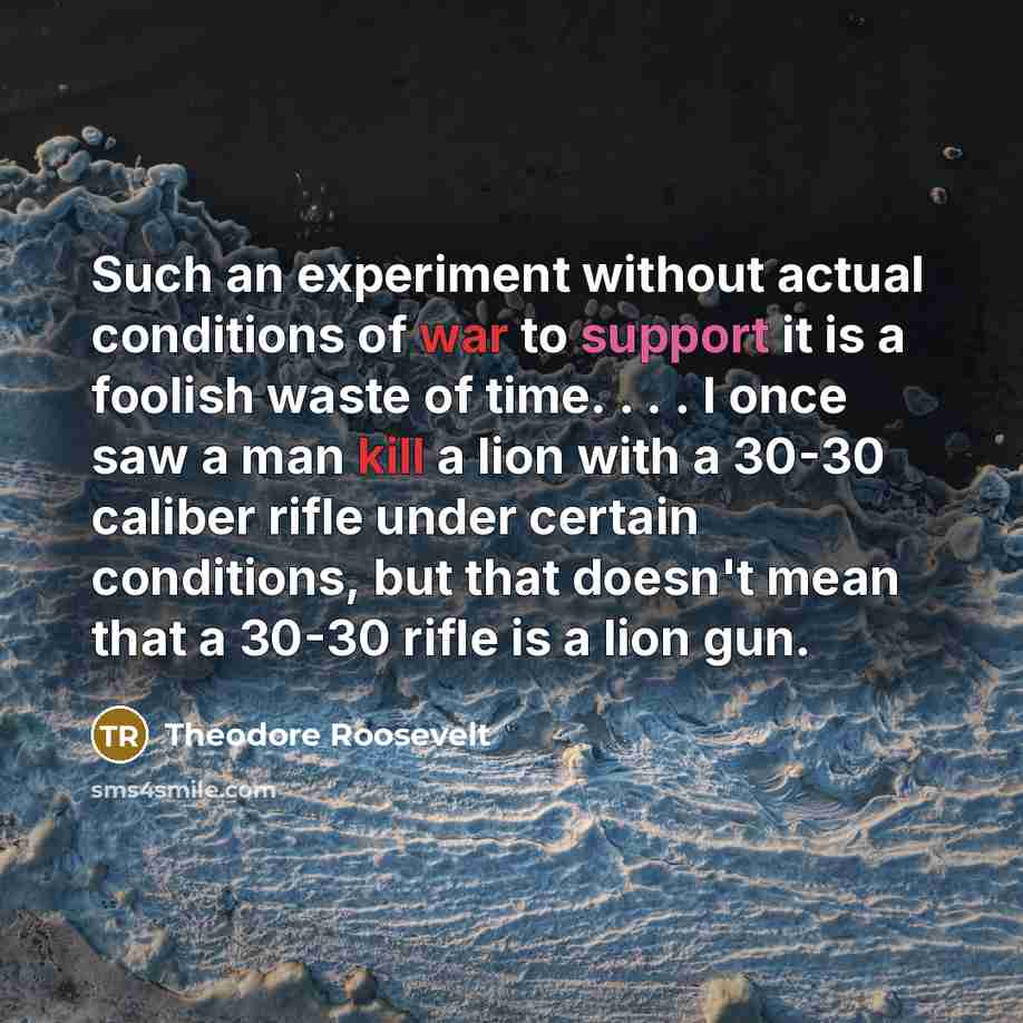 “Such an experiment without actual conditions of war to support it is a foolish waste of time. . . . I once saw a man kill a lion with a 30-30 caliber rifle under certain conditions, but that doesn't mean that a 30-30 rifle is a lion gun.” quote by Theodore Roosevelt
