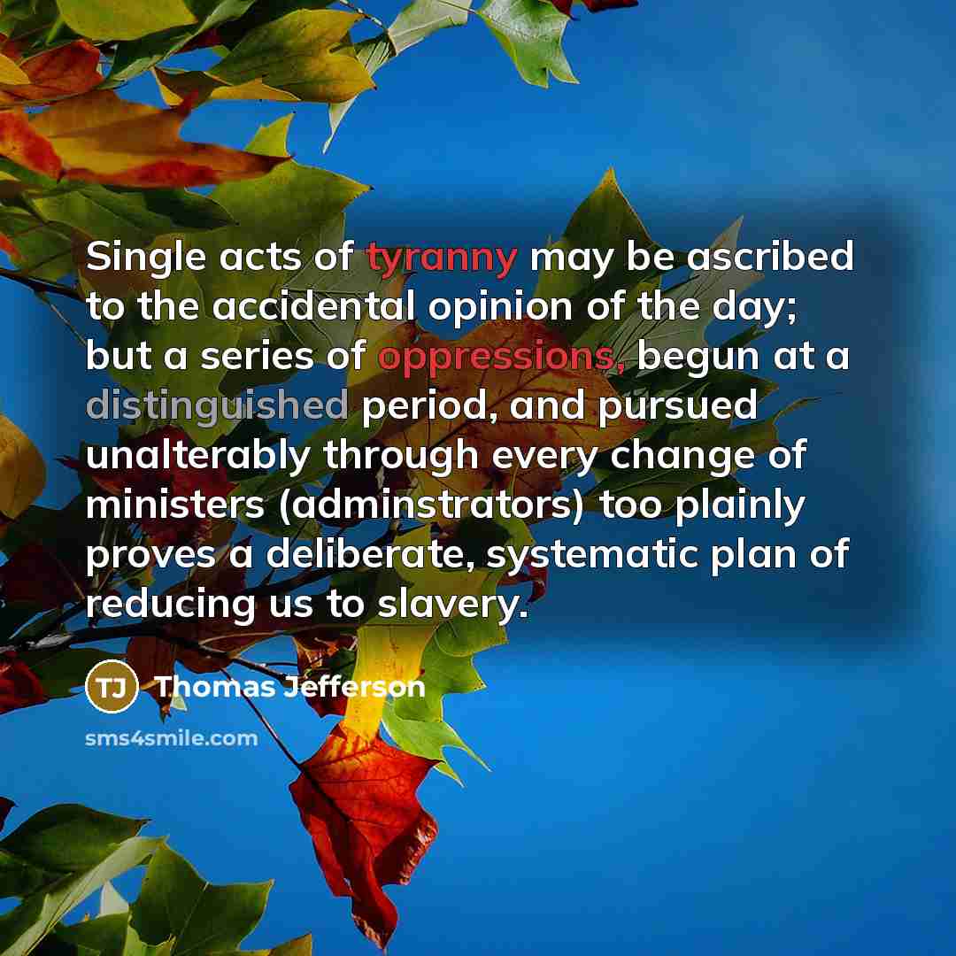 “Single acts of tyranny may be ascribed to the accidental opinion of the day; but a series of oppressions, begun at a distinguished period, and pursued unalterably through every change of ministers (adminstrators) too plainly proves a deliberate, systematic plan of reducing us to slavery.” quote by Thomas Jefferson