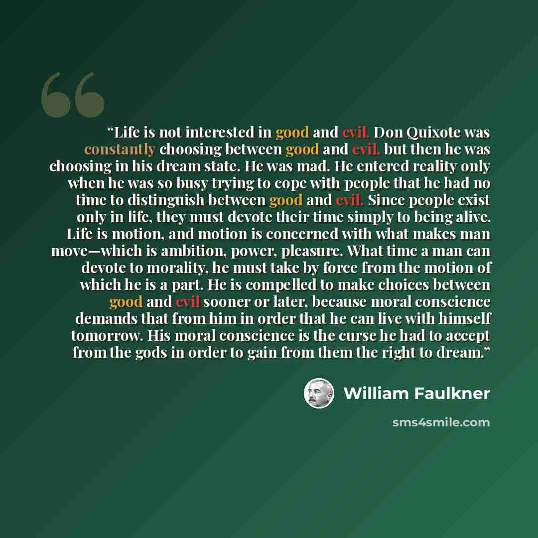 “Life is not interested in good and evil. Don Quixote was constantly choosing between good and evil, but then he was choosing in his dream state. He was mad. He entered reality only when he was so busy trying to cope with people that he had no time to distinguish between good and evil. Since people…” quote by William Faulkner
