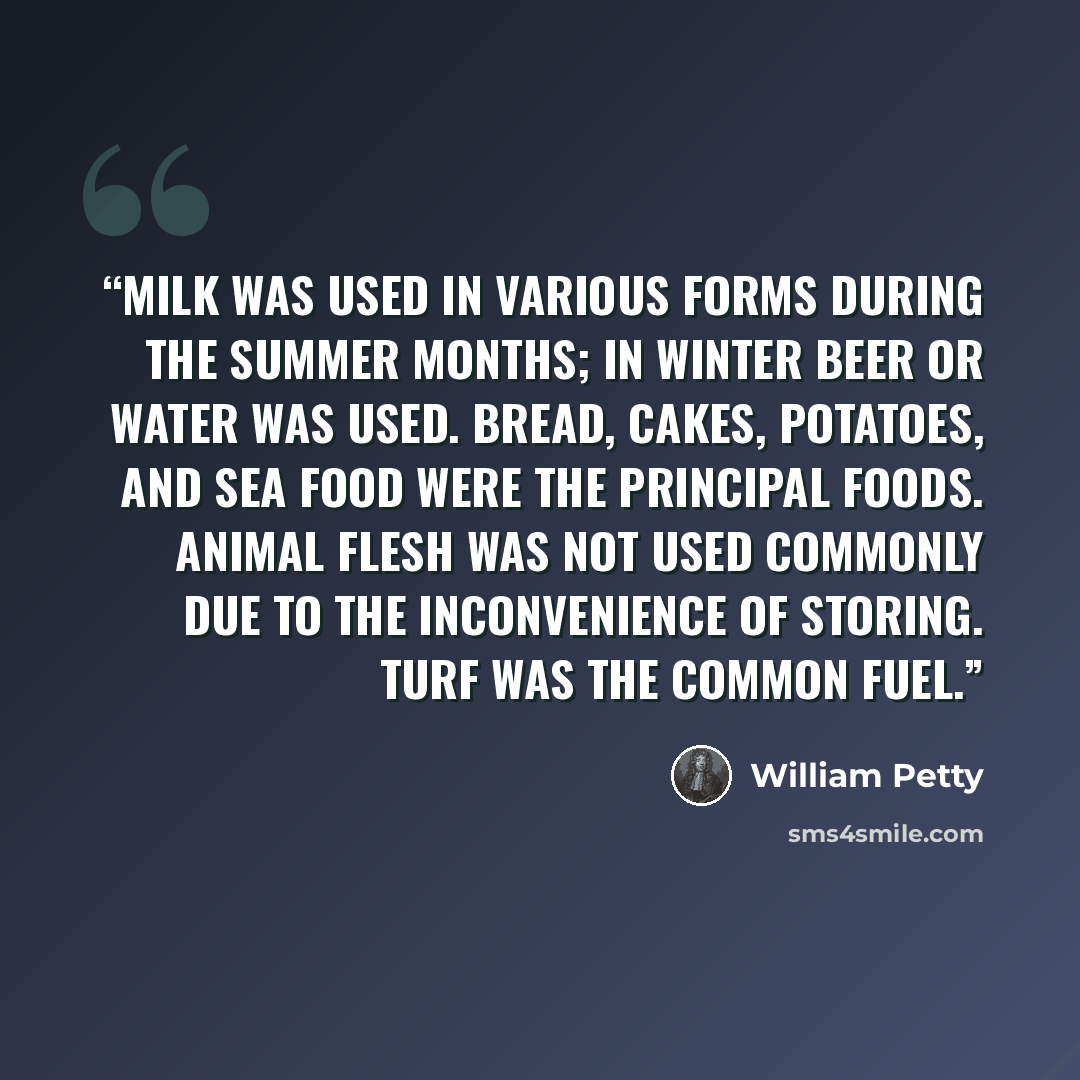 “Milk was used in various forms during the summer months; in winter beer or water was used. Bread, cakes, potatoes, and sea food were the principal foods. Animal flesh was not used commonly due to the inconvenience of storing. Turf was the common fuel.” quote by William Petty