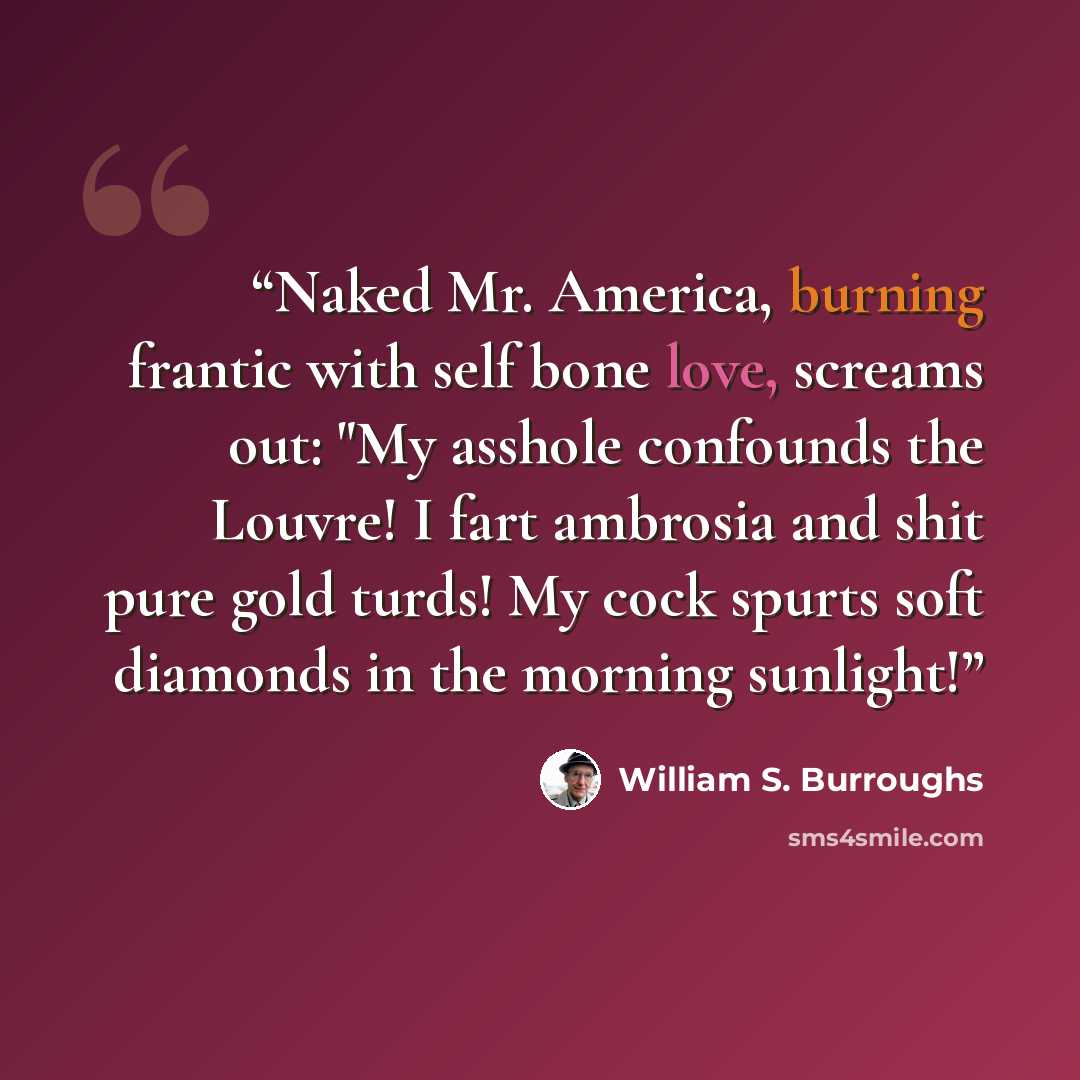“Naked Mr. America, burning frantic with self bone love, screams out: "My asshole confounds the Louvre! I fart ambrosia and shit pure gold turds! My cock spurts soft diamonds in the morning sunlight!” quote by William S. Burroughs
