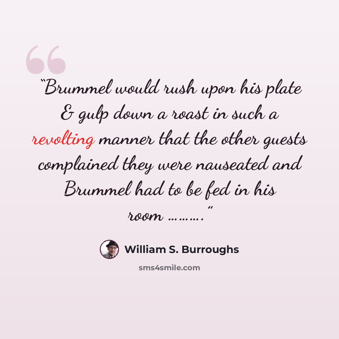 “Brummel would rush upon his plate & gulp down a roast in such a revolting manner that the other guests complained they were nauseated and Brummel had to be fed in his room ……….” quote by William S. Burroughs