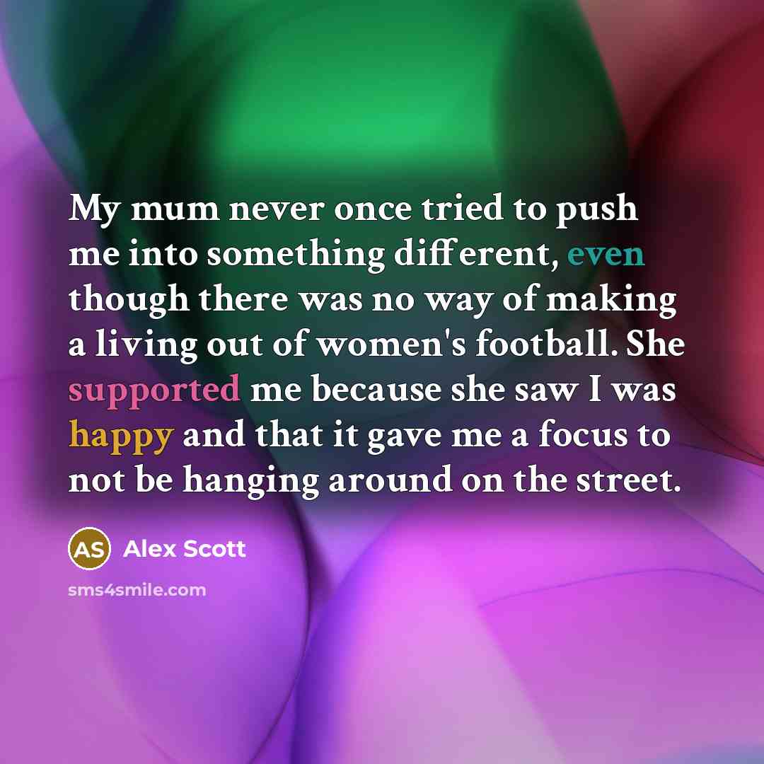 “My mum never once tried to push me into something different, even though there was no way of making a living out of women's football. She supported me because she saw I was happy and that it gave me a focus to not be hanging around on the street.” quote by Alex Scott