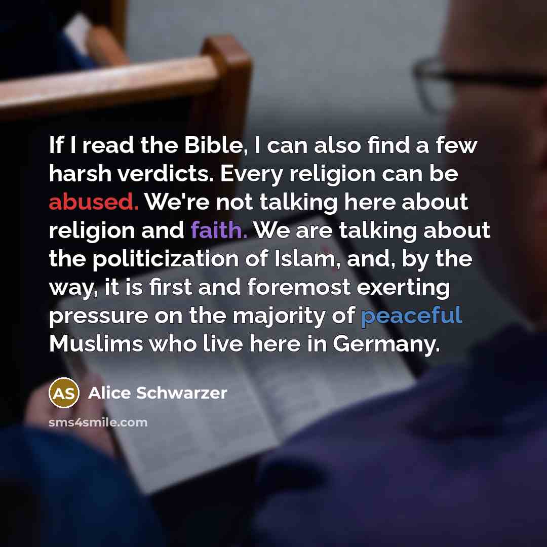 “If I read the Bible, I can also find a few harsh verdicts. Every religion can be abused. We're not talking here about religion and faith. We are talking about the politicization of Islam, and, by the way, it is first and foremost exerting pressure on the majority of peaceful Muslims who live here…” quote by Alice Schwarzer
