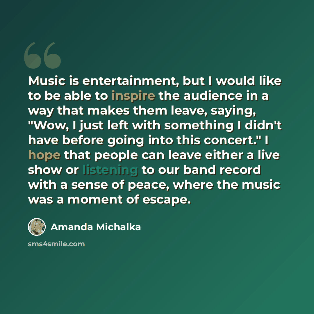 “Music is entertainment, but I would like to be able to inspire the audience in a way that makes them leave, saying, "Wow, I just left with something I didn't have before going into this concert." I hope that people can leave either a live show or listening to our band record with a sense of peace…” quote by Amanda Michalka