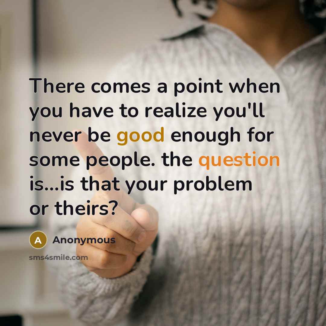 “There comes a point when you have to realize you'll never be good enough for some people. the question is...is that your problem or theirs?” quote by Anonymous