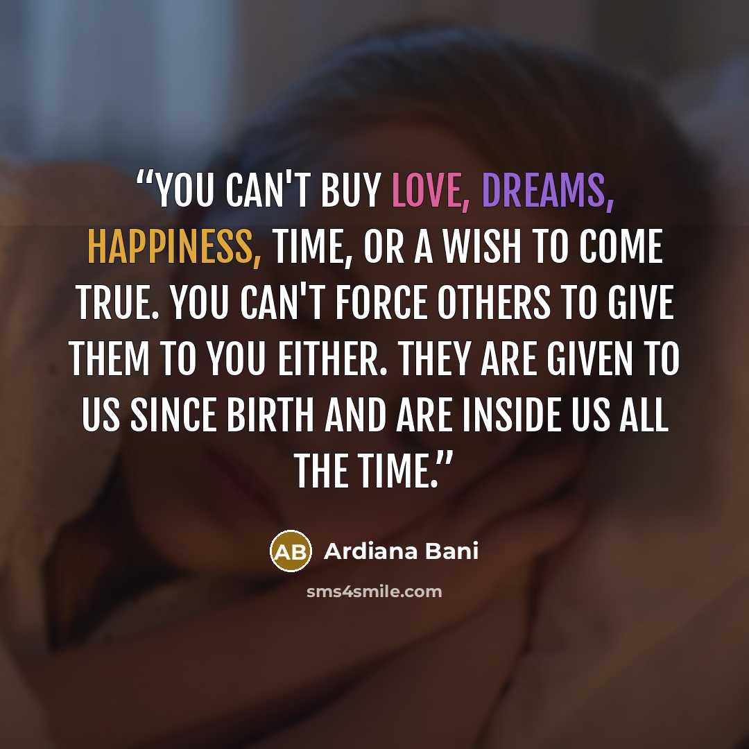 “You can't buy love, dreams, happiness, time, or a wish to come true. You can't force others to give them to you either. They are given to us since birth and are inside us all the time.” quote by Ardiana Bani