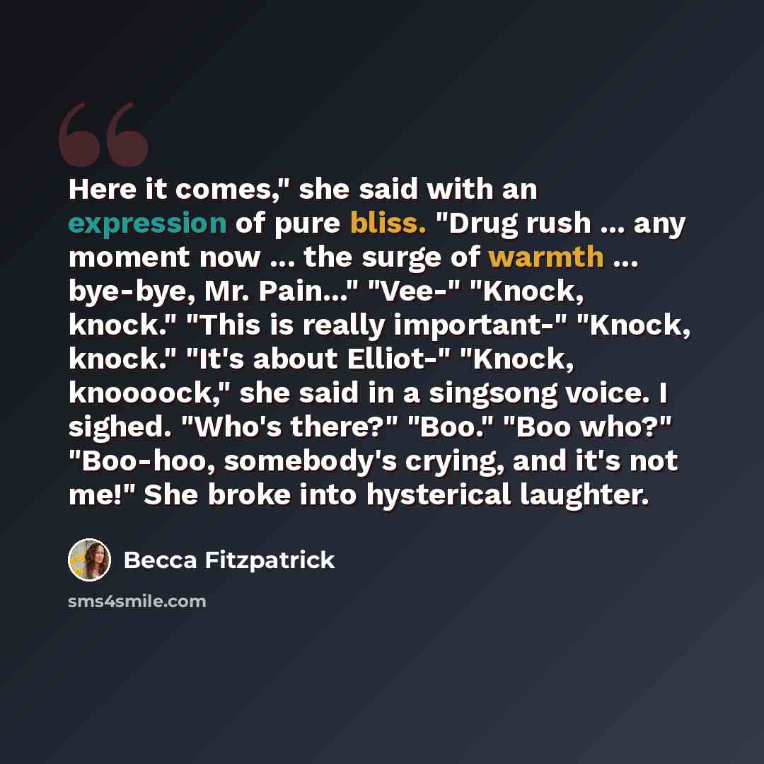 “Here it comes," she said with an expression of pure bliss. "Drug rush ... any moment now ... the surge of warmth ... bye-bye, Mr. Pain..." "Vee-" "Knock, knock." "This is really important-" "Knock, knock." "It's about Elliot-" "Knock, knoooock," she said in a singsong voice. I sighed. "Who's…” quote by Becca Fitzpatrick