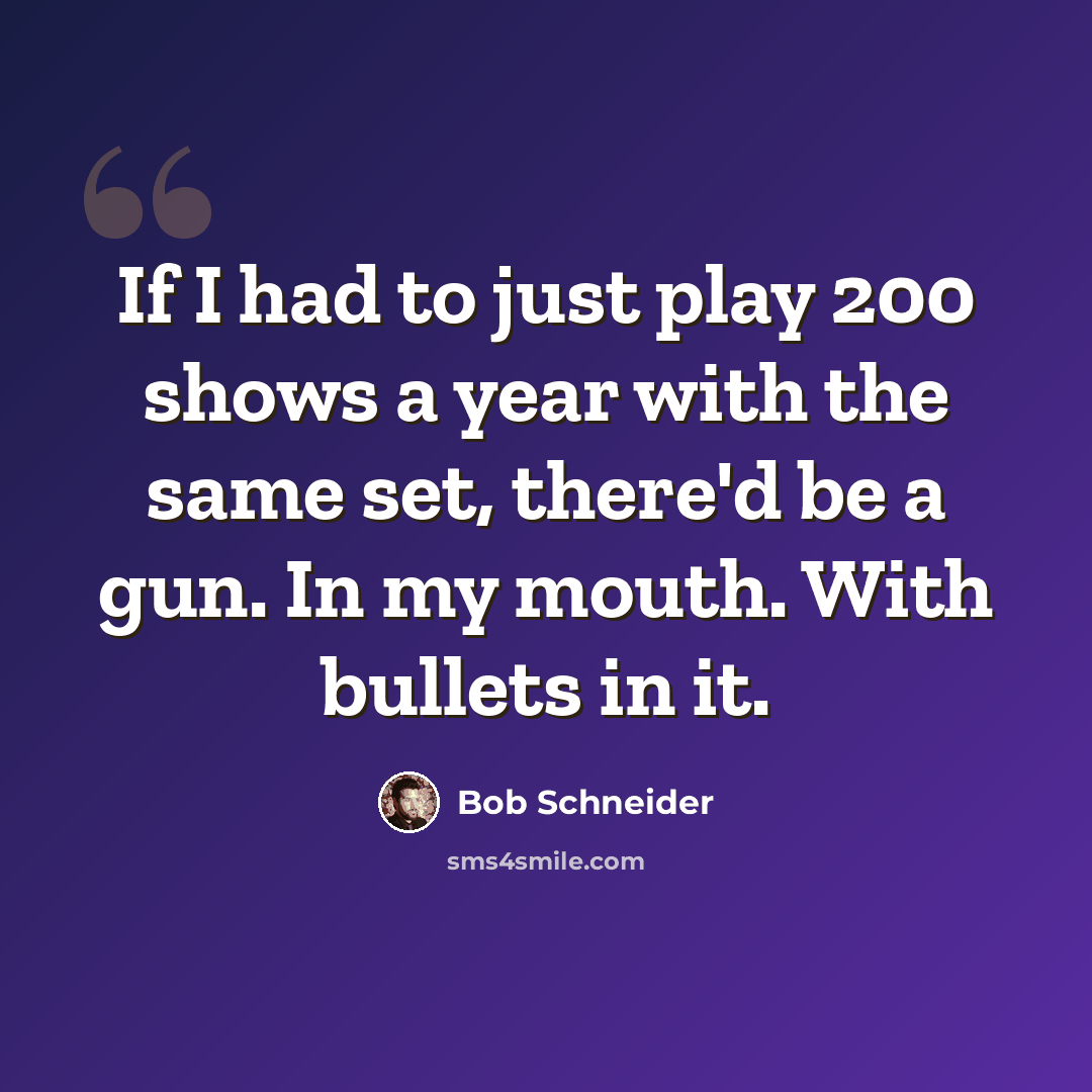 “If I had to just play 200 shows a year with the same set, there'd be a gun. In my mouth. With bullets in it.” quote by Bob Schneider