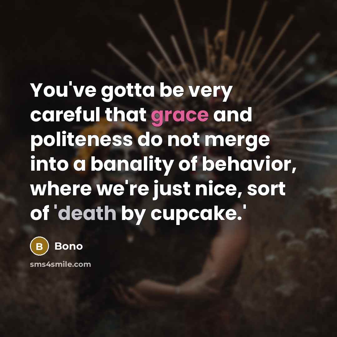 “You've gotta be very careful that grace and politeness do not merge into a banality of behavior, where we're just nice, sort of 'death by cupcake.'” quote by Bono