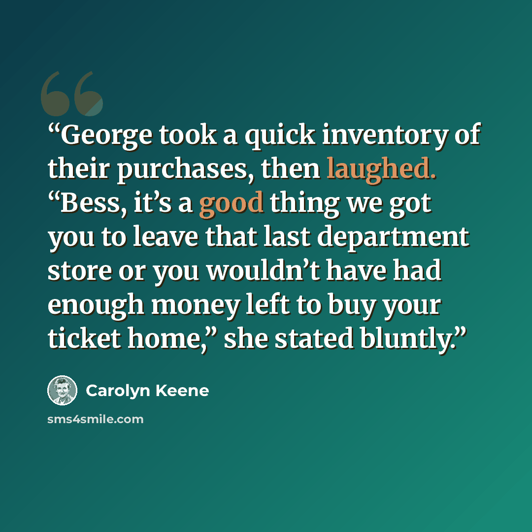 “George took a quick inventory of their purchases, then laughed. “Bess, it’s a good thing we got you to leave that last department store or you wouldn’t have had enough money left to buy your ticket home,” she stated bluntly.” quote by Carolyn Keene