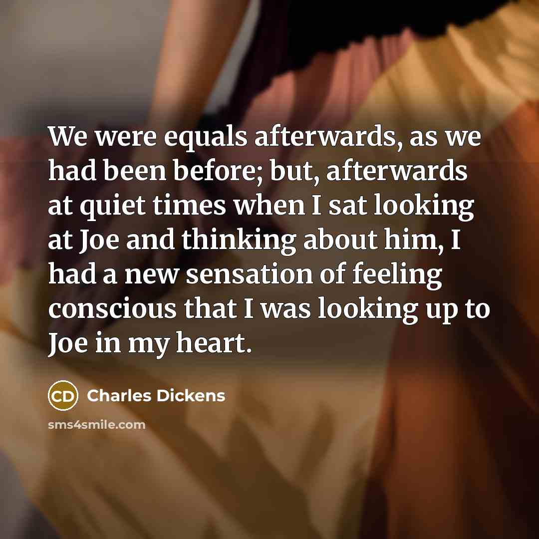 “We were equals afterwards, as we had been before; but, afterwards at quiet times when I sat looking at Joe and thinking about him, I had a new sensation of feeling conscious that I was looking up to Joe in my heart.” quote by Charles Dickens