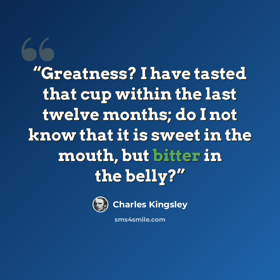 “Greatness? I have tasted that cup within the last twelve months; do I not know that it is sweet in the mouth, but bitter in the belly?” quote by Charles Kingsley