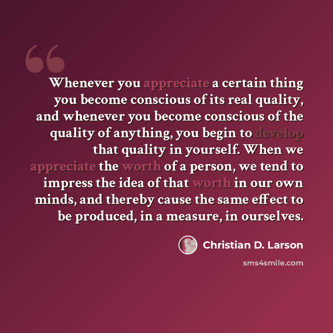 “Whenever you appreciate a certain thing you become conscious of its real quality, and whenever you become conscious of the quality of anything, you begin to develop that quality in yourself. When we appreciate the worth of a person, we tend to impress the idea of that worth in our own minds, and…” quote by Christian D. Larson