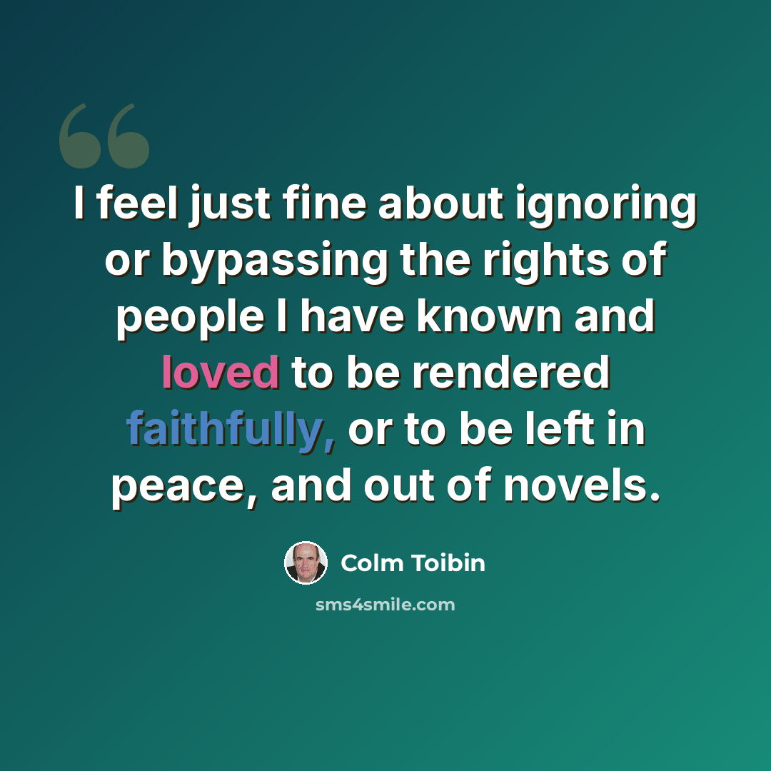 “I feel just fine about ignoring or bypassing the rights of people I have known and loved to be rendered faithfully, or to be left in peace, and out of novels.” quote by Colm Toibin