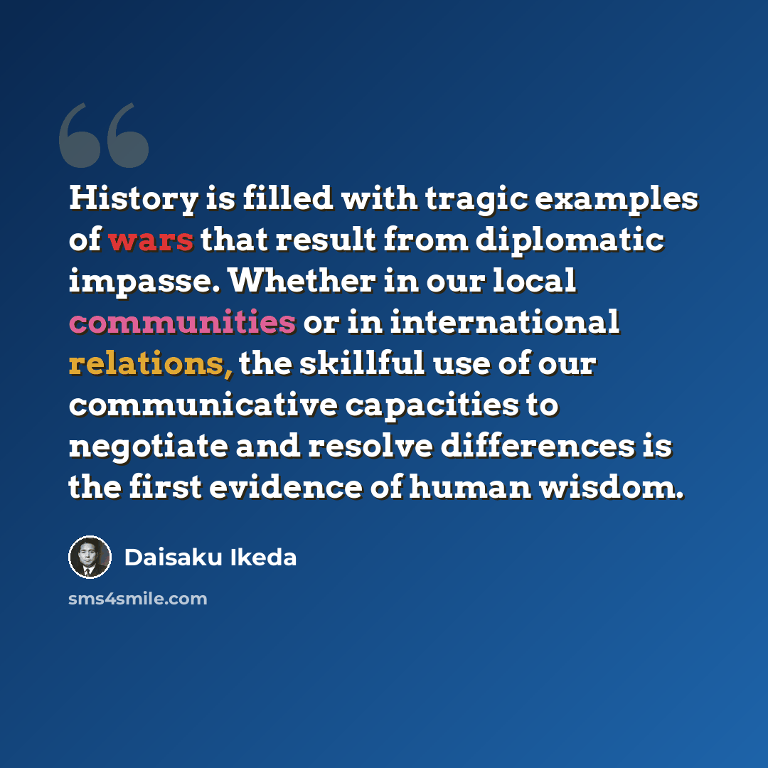 “History is filled with tragic examples of wars that result from diplomatic impasse. Whether in our local communities or in international relations, the skillful use of our communicative capacities to negotiate and resolve differences is the first evidence of human wisdom.” quote by Daisaku Ikeda