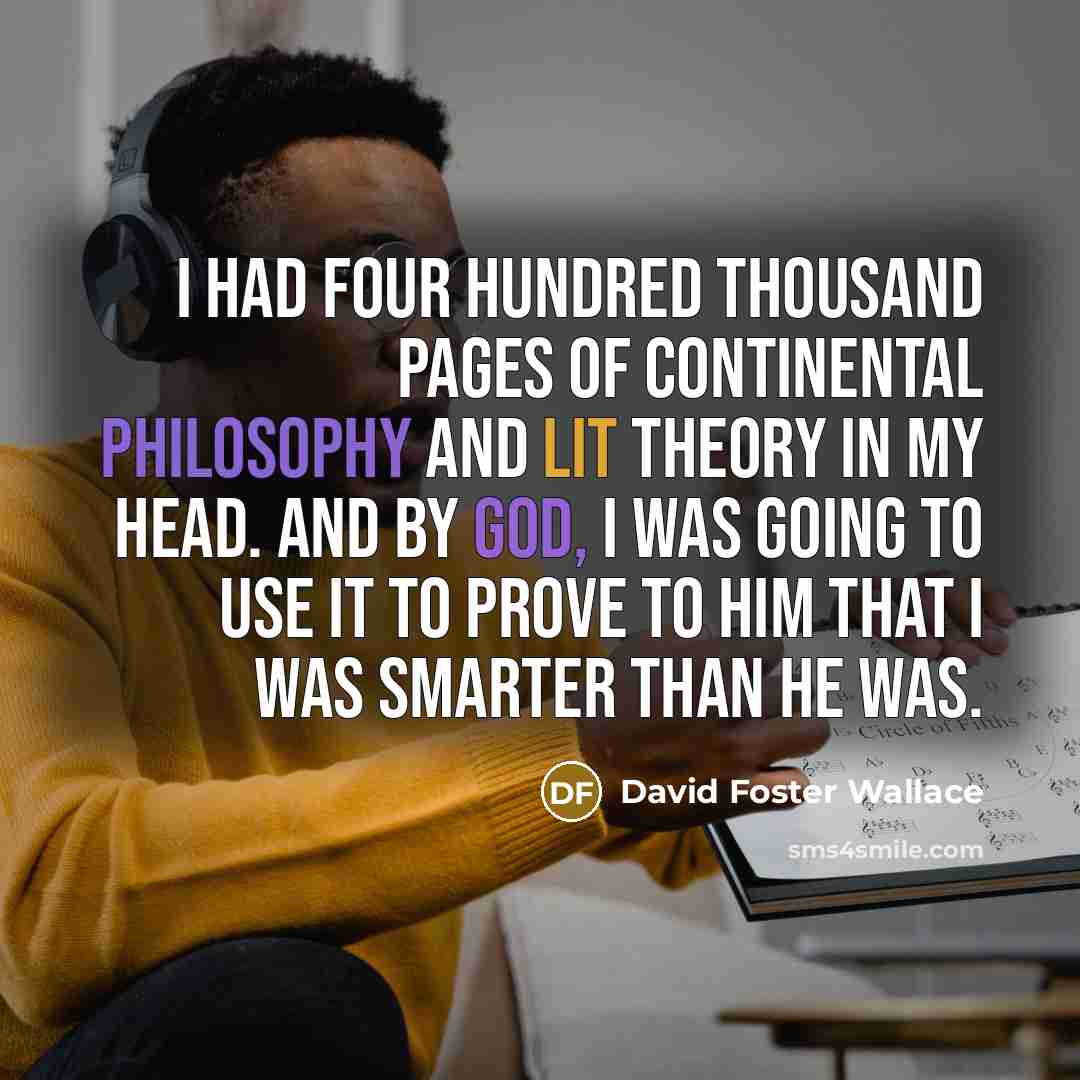 “I had four hundred thousand pages of continental philosophy and lit theory in my head. And by God, I was going to use it to prove to him that I was smarter than he was.” quote by David Foster Wallace