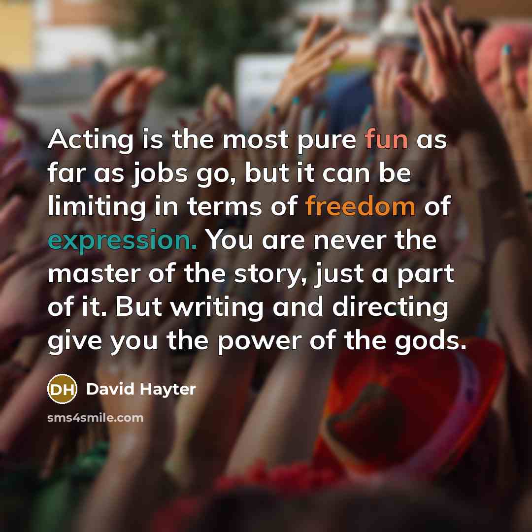 “Acting is the most pure fun as far as jobs go, but it can be limiting in terms of freedom of expression. You are never the master of the story, just a part of it. But writing and directing give you the power of the gods.” quote by David Hayter