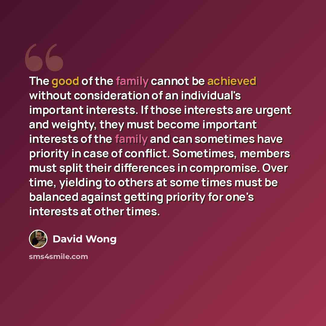 “The good of the family cannot be achieved without consideration of an individual's important interests. If those interests are urgent and weighty, they must become important interests of the family and can sometimes have priority in case of conflict. Sometimes, members must split their differences…” quote by David Wong