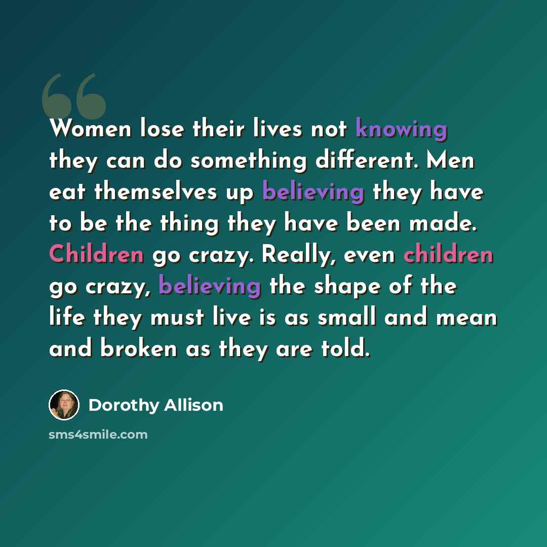 “Women lose their lives not knowing they can do something different. Men eat themselves up believing they have to be the thing they have been made. Children go crazy. Really, even children go crazy, believing the shape of the life they must live is as small and mean and broken as they are told.” quote by Dorothy Allison