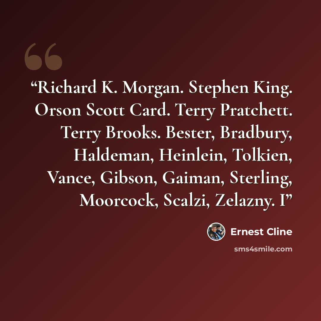 “Richard K. Morgan. Stephen King. Orson Scott Card. Terry Pratchett. Terry Brooks. Bester, Bradbury, Haldeman, Heinlein, Tolkien, Vance, Gibson, Gaiman, Sterling, Moorcock, Scalzi, Zelazny. I” quote by Ernest Cline