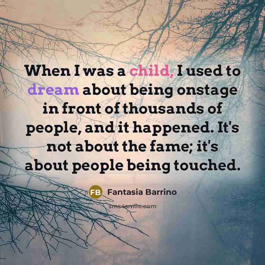 “When I was a child, I used to dream about being onstage in front of thousands of people, and it happened. It's not about the fame; it's about people being touched.” quote by Fantasia Barrino