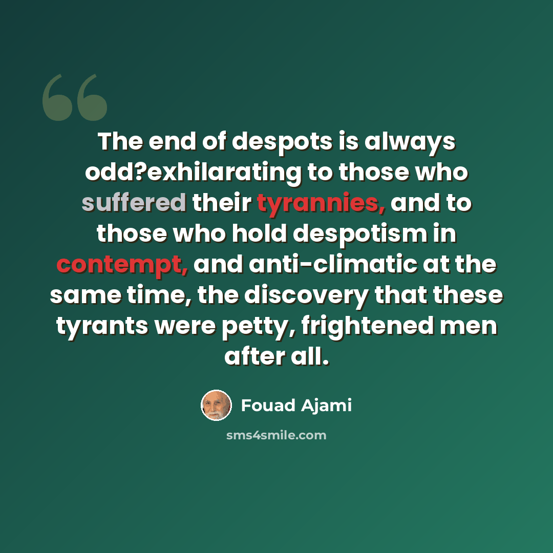 “The end of despots is always odd?exhilarating to those who suffered their tyrannies, and to those who hold despotism in contempt, and anti-climatic at the same time, the discovery that these tyrants were petty, frightened men after all.” quote by Fouad Ajami