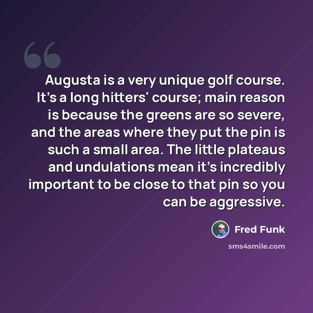 “Augusta is a very unique golf course. It's a long hitters' course; main reason is because the greens are so severe, and the areas where they put the pin is such a small area. The little plateaus and undulations mean it's incredibly important to be close to that pin so you can be aggressive.” quote by Fred Funk