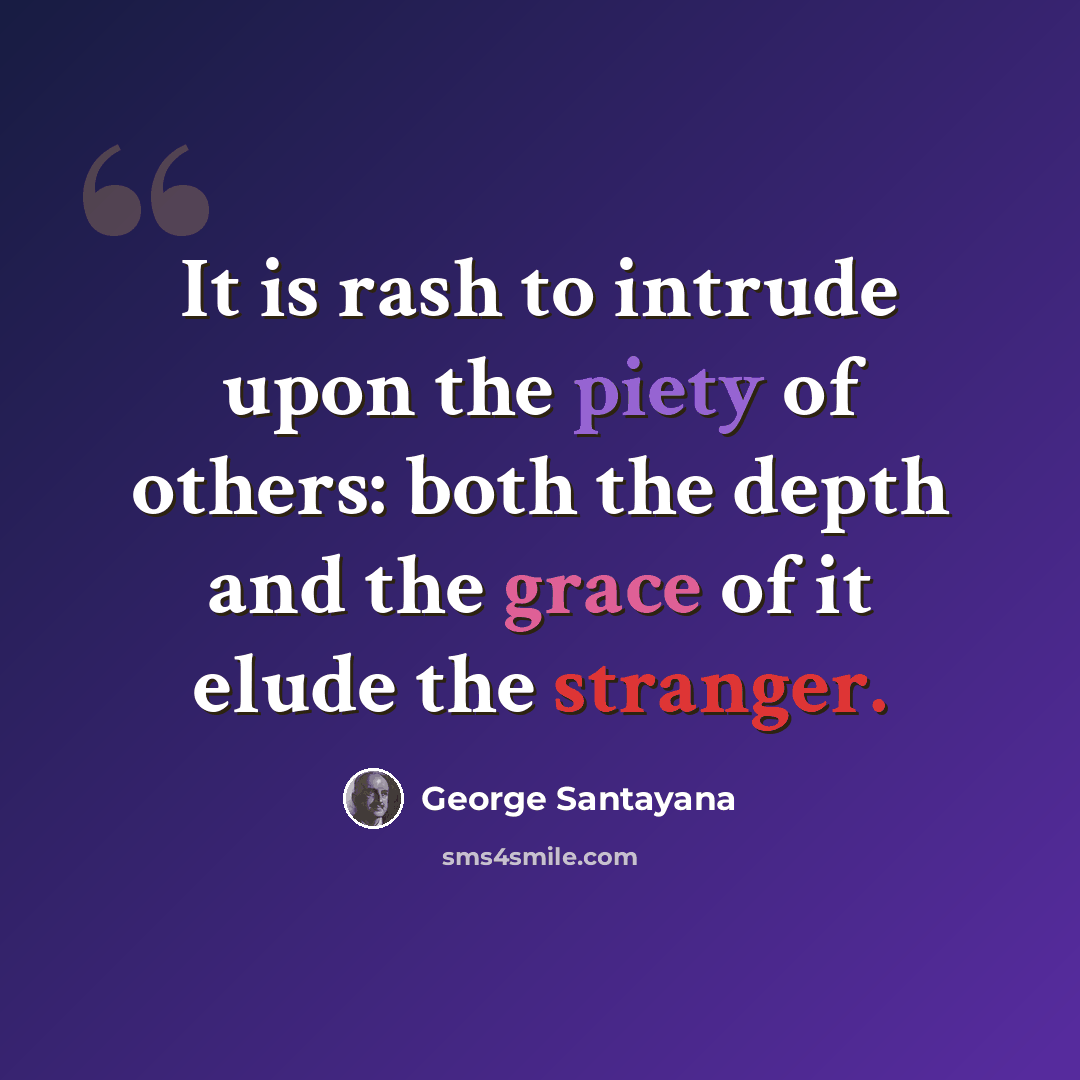 “It is rash to intrude upon the piety of others: both the depth and the grace of it elude the stranger.” quote by George Santayana