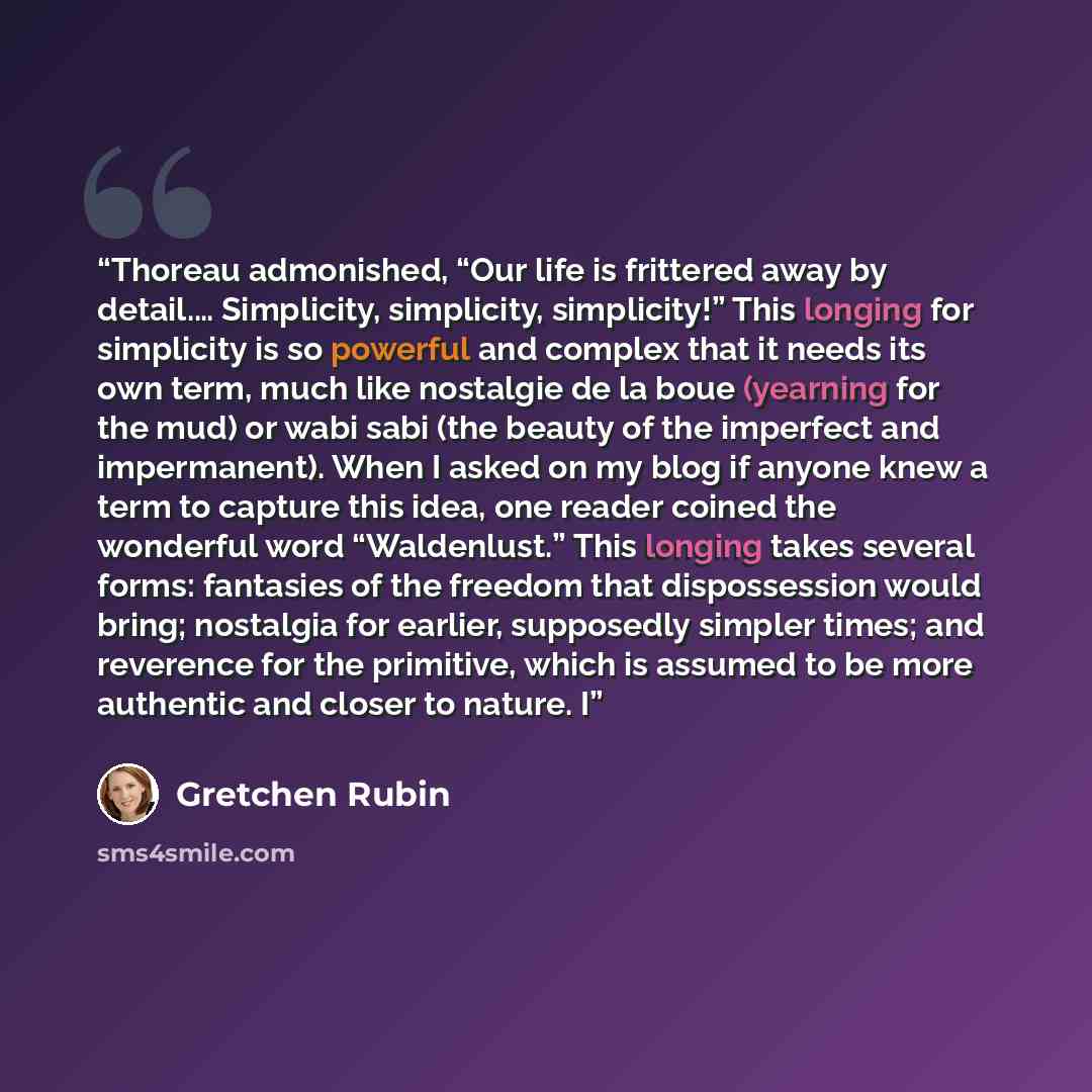 “Thoreau admonished, “Our life is frittered away by detail.… Simplicity, simplicity, simplicity!” This longing for simplicity is so powerful and complex that it needs its own term, much like nostalgie de la boue (yearning for the mud) or wabi sabi (the beauty of the imperfect and impermanent). When…” quote by Gretchen Rubin
