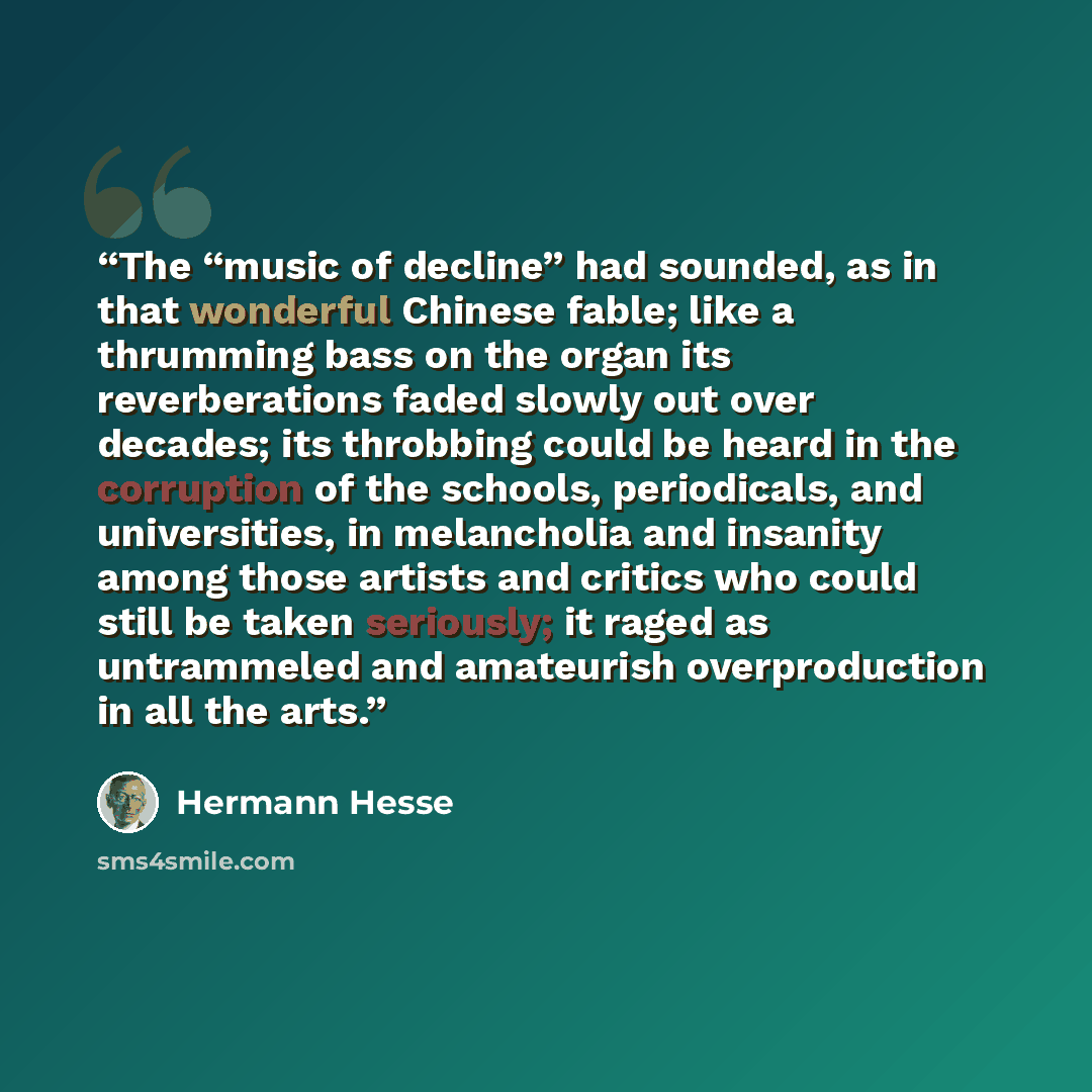 “The “music of decline” had sounded, as in that wonderful Chinese fable; like a thrumming bass on the organ its reverberations faded slowly out over decades; its throbbing could be heard in the corruption of the schools, periodicals, and universities, in melancholia and insanity among those artists…” quote by Hermann Hesse