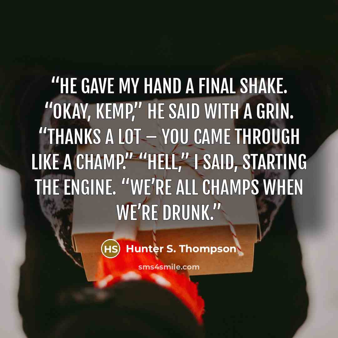 “He gave my hand a final shake. “Okay, Kemp,” he said with a grin. “Thanks a lot – you came through like a champ.” “Hell,” I said, starting the engine. “We’re all champs when we’re drunk.” quote by Hunter S. Thompson