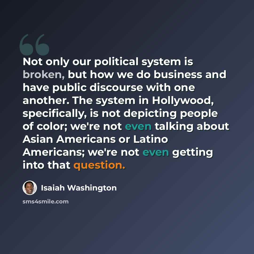 “Not only our political system is broken, but how we do business and have public discourse with one another. The system in Hollywood, specifically, is not depicting people of color; we're not even talking about Asian Americans or Latino Americans; we're not even getting into that question.” quote by Isaiah Washington