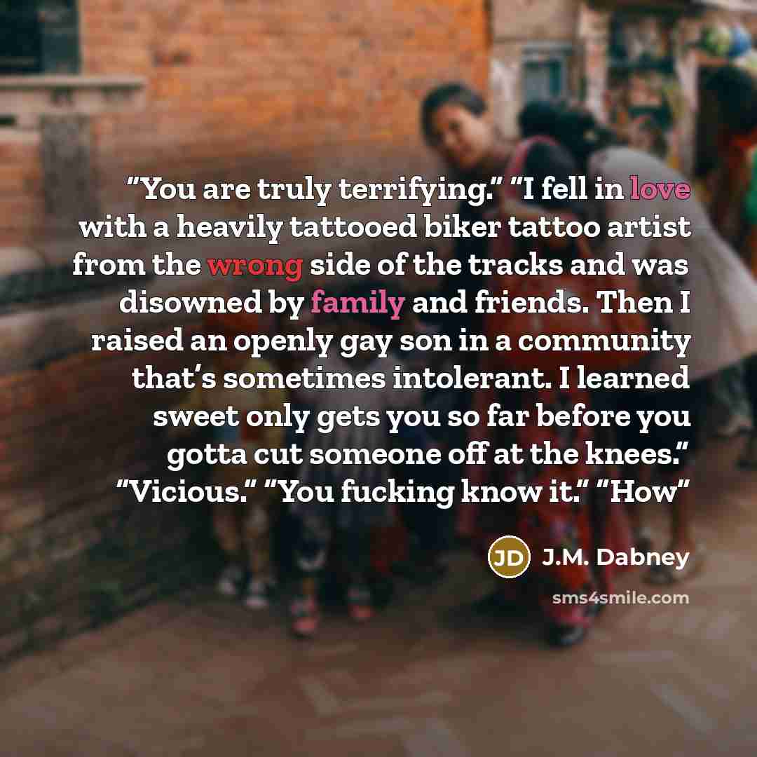 “You are truly terrifying.” “I fell in love with a heavily tattooed biker tattoo artist from the wrong side of the tracks and was disowned by family and friends. Then I raised an openly gay son in a community that’s sometimes intolerant. I learned sweet only gets you so far before you gotta cut…” quote by J.M. Dabney