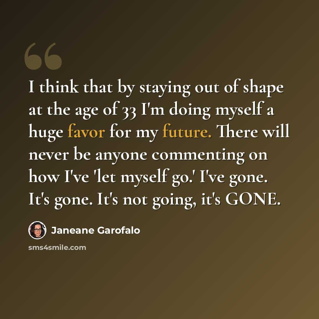 “I think that by staying out of shape at the age of 33 I'm doing myself a huge favor for my future. There will never be anyone commenting on how I've 'let myself go.' I've gone. It's gone. It's not going, it's GONE.” quote by Janeane Garofalo