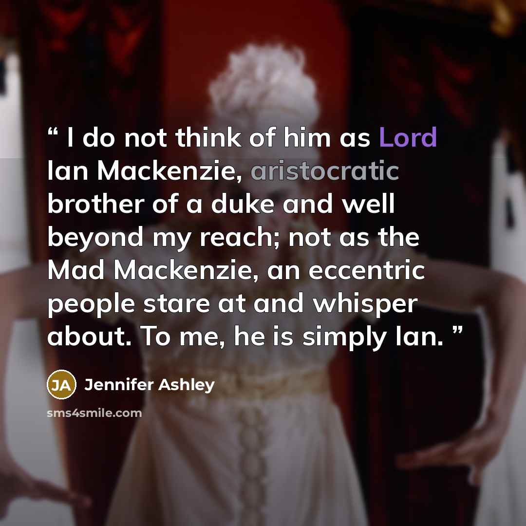 “I do not think of him as Lord Ian Mackenzie, aristocratic brother of a duke and well beyond my reach; not as the Mad Mackenzie, an eccentric people stare at and whisper about. To me, he is simply Ian.” quote by Jennifer Ashley