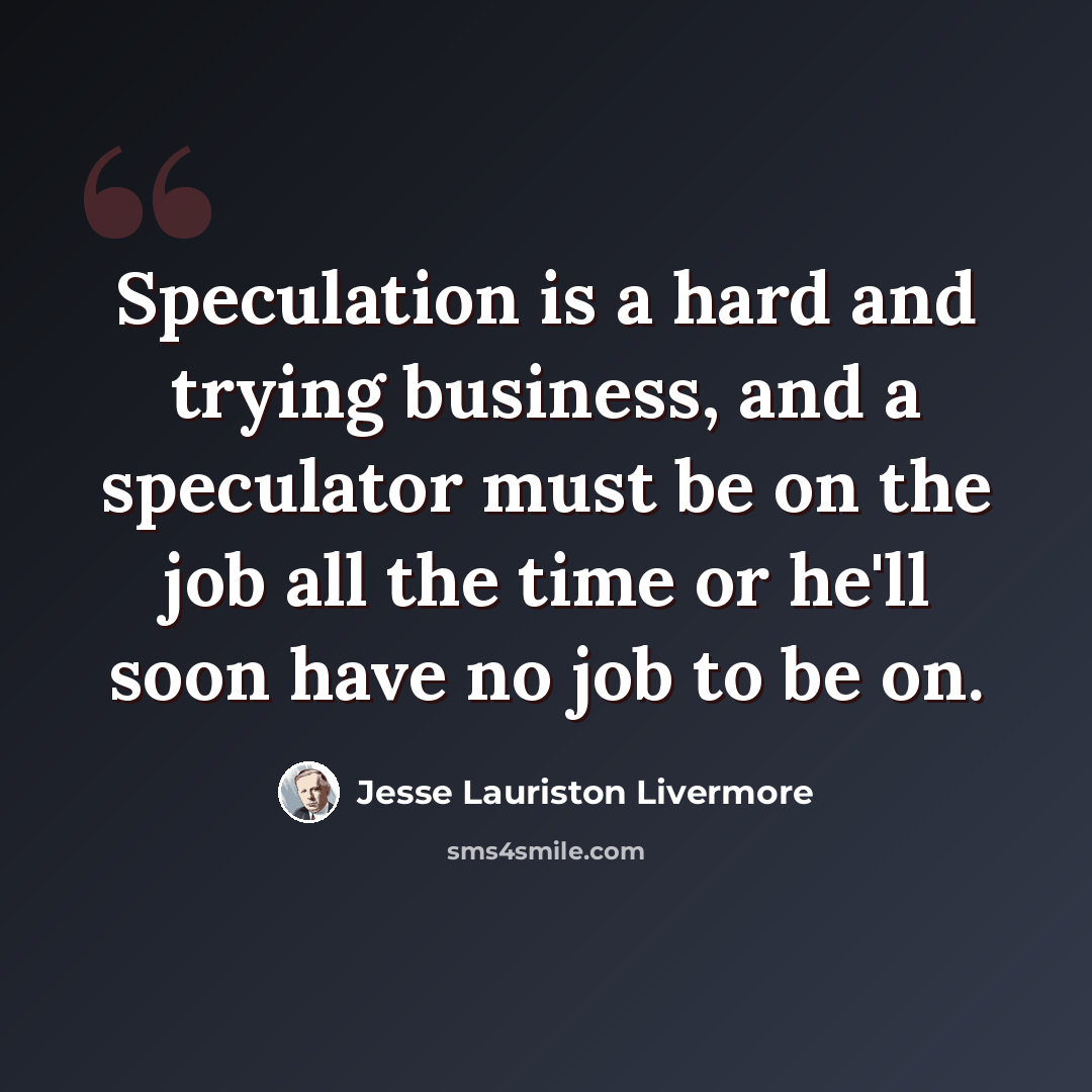 “Speculation is a hard and trying business, and a speculator must be on the job all the time or he'll soon have no job to be on.” quote by Jesse Lauriston Livermore