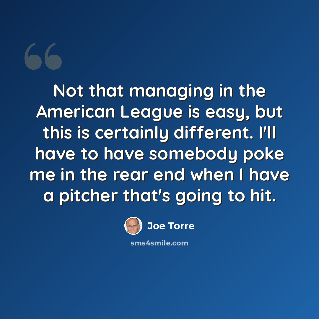 “Not that managing in the American League is easy, but this is certainly different. I'll have to have somebody poke me in the rear end when I have a pitcher that's going to hit.” quote by Joe Torre