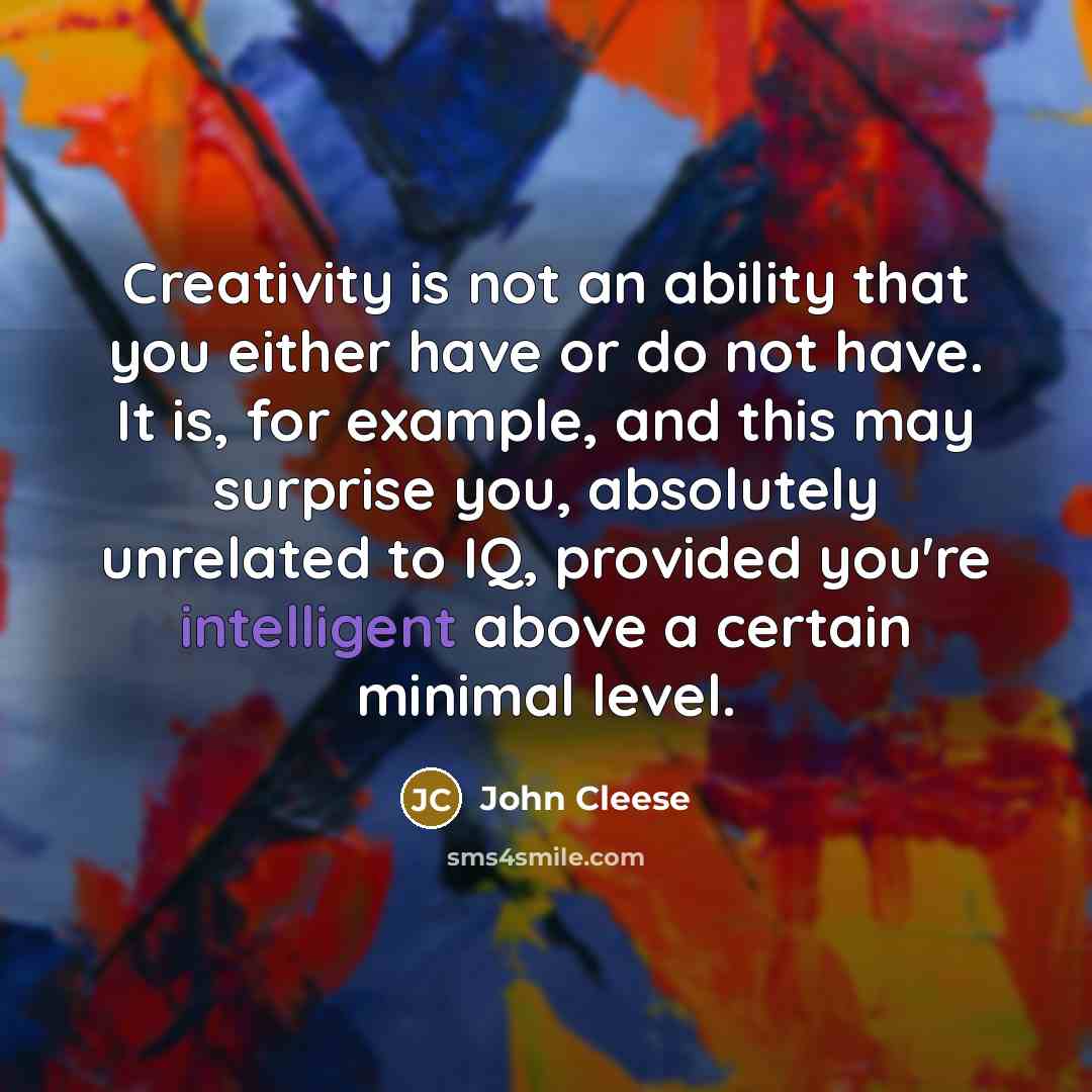 “Creativity is not an ability that you either have or do not have. It is, for example, and this may surprise you, absolutely unrelated to IQ, provided you're intelligent above a certain minimal level.” quote by John Cleese