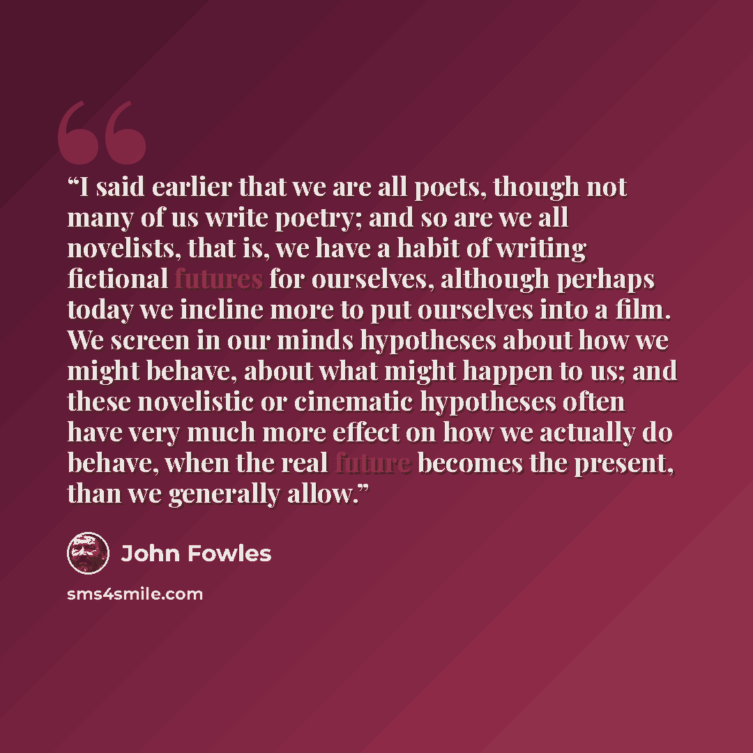 “I said earlier that we are all poets, though not many of us write poetry; and so are we all novelists, that is, we have a habit of writing fictional futures for ourselves, although perhaps today we incline more to put ourselves into a film. We screen in our minds hypotheses about how we might…” quote by John Fowles