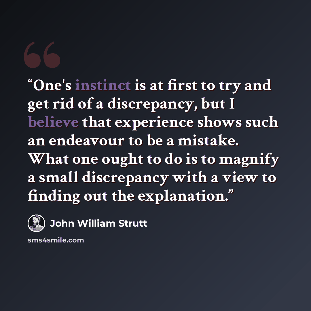 “One's instinct is at first to try and get rid of a discrepancy, but I believe that experience shows such an endeavour to be a mistake. What one ought to do is to magnify a small discrepancy with a view to finding out the explanation.” quote by John William Strutt