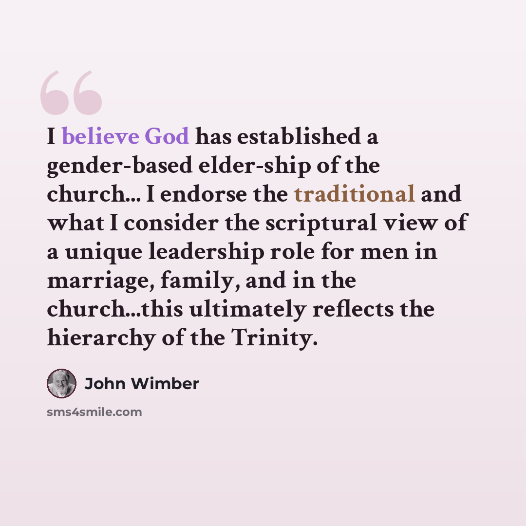 “I believe God has established a gender-based elder-ship of the church... I endorse the traditional and what I consider the scriptural view of a unique leadership role for men in marriage, family, and in the church...this ultimately reflects the hierarchy of the Trinity.” quote by John Wimber