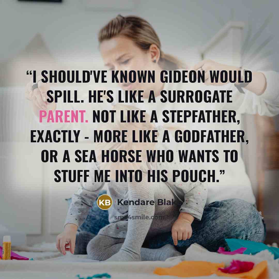 “I should've known Gideon would spill. He's like a surrogate parent. Not like a stepfather, exactly - more like a godfather, or a sea horse who wants to stuff me into his pouch.” quote by Kendare Blake