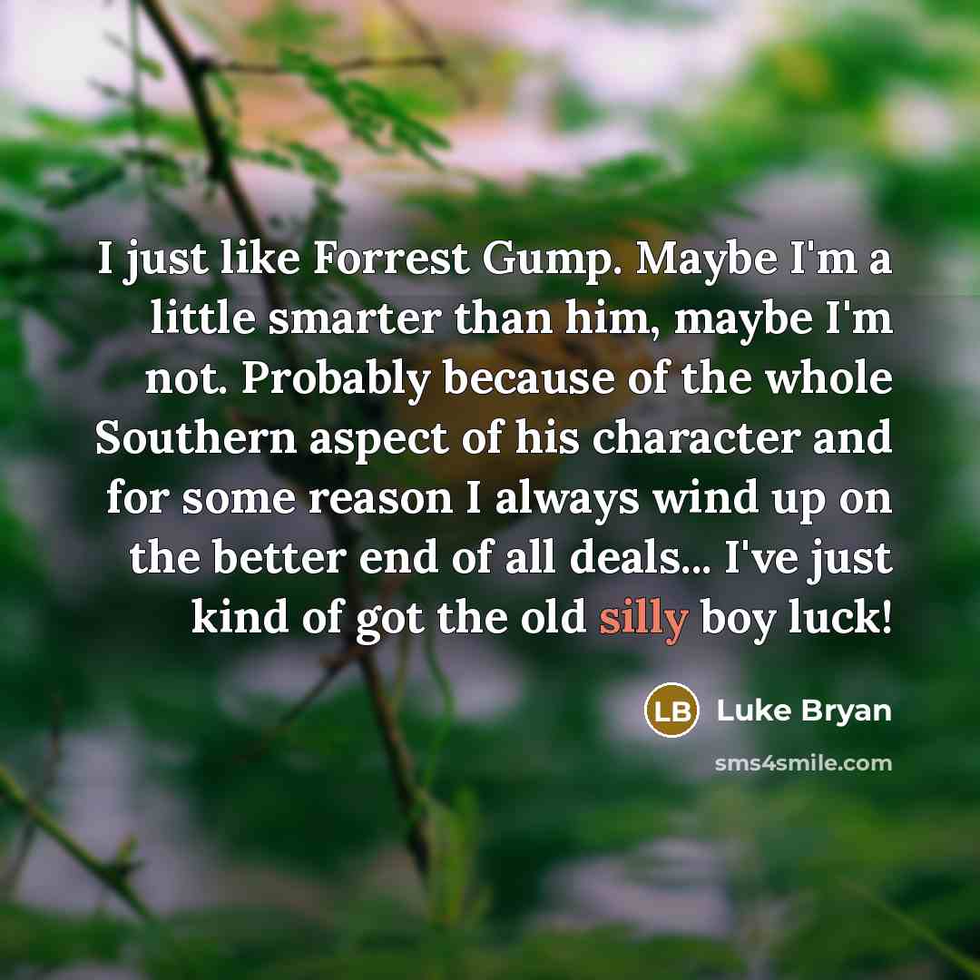 “I just like Forrest Gump. Maybe I'm a little smarter than him, maybe I'm not. Probably because of the whole Southern aspect of his character and for some reason I always wind up on the better end of all deals... I've just kind of got the old silly boy luck!” quote by Luke Bryan