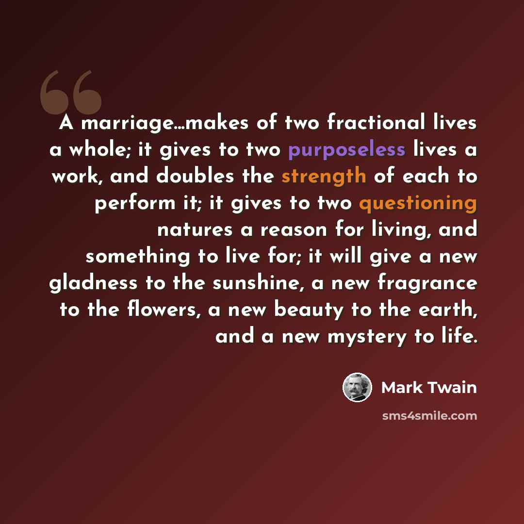 “A marriage...makes of two fractional lives a whole; it gives to two purposeless lives a work, and doubles the strength of each to perform it; it gives to two questioning natures a reason for living, and something to live for; it will give a new gladness to the sunshine, a new fragrance to the…” quote by Mark Twain