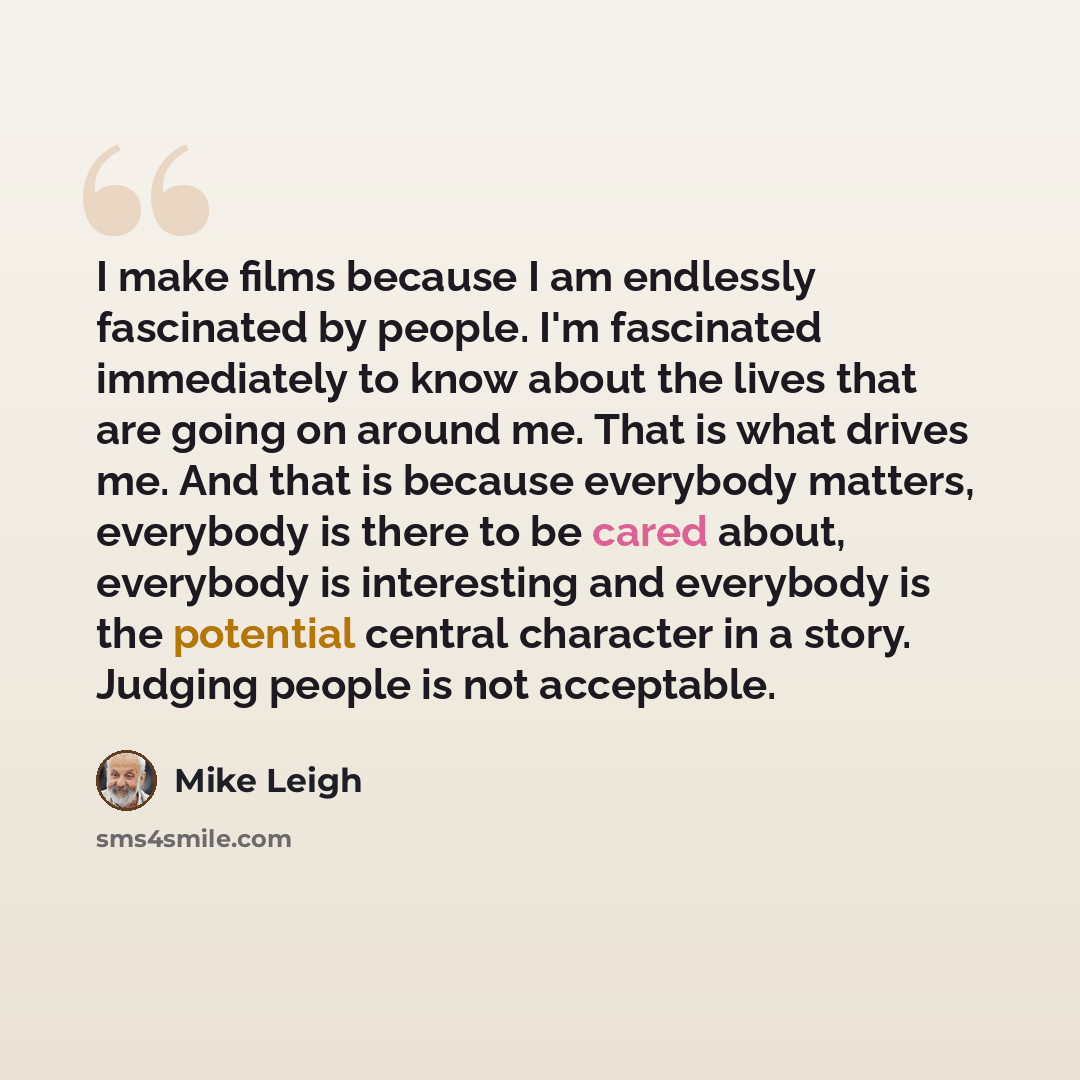 “I make films because I am endlessly fascinated by people. I'm fascinated immediately to know about the lives that are going on around me. That is what drives me. And that is because everybody matters, everybody is there to be cared about, everybody is interesting and everybody is the potential…” quote by Mike Leigh