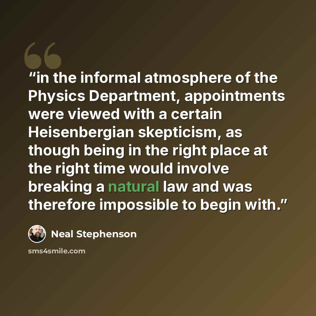 “in the informal atmosphere of the Physics Department, appointments were viewed with a certain Heisenbergian skepticism, as though being in the right place at the right time would involve breaking a natural law and was therefore impossible to begin with.” quote by Neal Stephenson